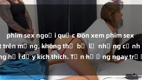 phim sex ngoại quốc Đón xem phim sex mới nhất đang hot trên mạng, không thể bỏ lỡ những cảnh nóng hổi đầy kích thích. Tận hưởng ngay trước khi bị xoá chóng mặt!