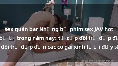 sex quán bar Những bộ phim sex JAV hot nhất không thể bỏ lỡ trong năm nay: từ cặp đôi trẻ đẹp đến các cô gái xinh tươi đầy sức hút.