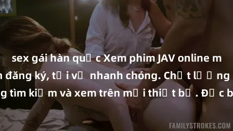 sex gái hàn quốc Xem phim JAV online miễn phí không cần đăng ký, tải về nhanh chóng. Chất lượng HD, dễ dàng tìm kiếm và xem trên mọi thiết bị. Đặc biệt, không quảng cáo làm phiền.