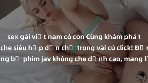 sex gái việt nam có con Cùng khám phá thế giới jav không che siêu hấp dẫn chỉ trong vài cú click! Đắm chìm trong những bộ phim jav không che đỉnh cao, mang lại trải nghiệm thú vị và đầy kích thích.