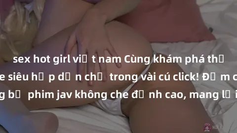 sex hot girl việt nam Cùng khám phá thế giới jav không che siêu hấp dẫn chỉ trong vài cú click! Đắm chìm trong những bộ phim jav không che đỉnh cao, mang lại trải nghiệm thú vị và đầy kích thích.