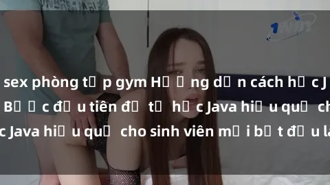 sex phòng tập gym Hướng dẫn cách học Java cho sinh viên: Bước đầu tiên để tự học Java hiệu quả cho sinh viên mới bắt đầu là gì?