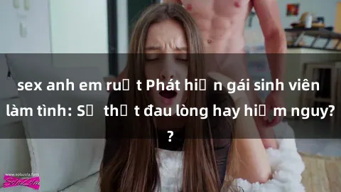 sex anh em ruột Phát hiện gái sinh viên làm tình: Sự thật đau lòng hay hiểm nguy?
