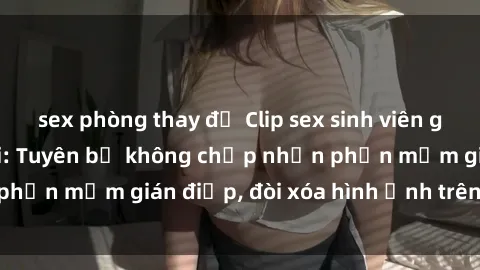 sex phòng thay đồ Clip sex sinh viên gây sốt mạng xã hội: Tuyên bố không chấp nhận phần mềm gián điệp, đòi xóa hình ảnh trên internet