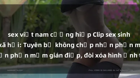 sex việt nam cưỡng hiếp Clip sex sinh viên gây sốt mạng xã hội: Tuyên bố không chấp nhận phần mềm gián điệp, đòi xóa hình ảnh trên internet