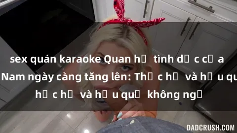 sex quán karaoke Quan hệ tình dục của nữ sinh Việt Nam ngày càng tăng lên: Thực hư và hậu quả không ngờ