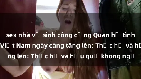 sex nhà vệ sinh công cộng Quan hệ tình dục của nữ sinh Việt Nam ngày càng tăng lên: Thực hư và hậu quả không ngờ