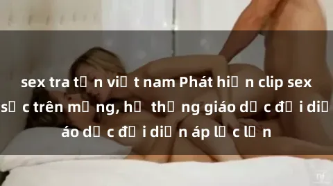 sex tra tấn việt nam Phát hiện clip sex nữ sinh gây sốc trên mạng, hệ thống giáo dục đối diện áp lực lớn