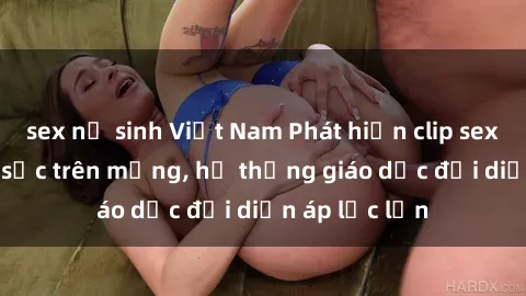 sex nữ sinh Việt Nam Phát hiện clip sex nữ sinh gây sốc trên mạng, hệ thống giáo dục đối diện áp lực lớn