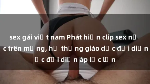 sex gái việt nam Phát hiện clip sex nữ sinh gây sốc trên mạng, hệ thống giáo dục đối diện áp lực lớn