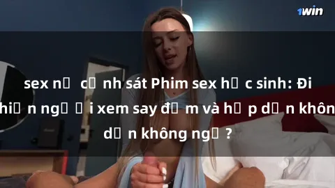 sex nữ cảnh sát Phim sex học sinh: Điều gì khiến người xem say đắm và hấp dẫn không ngờ?