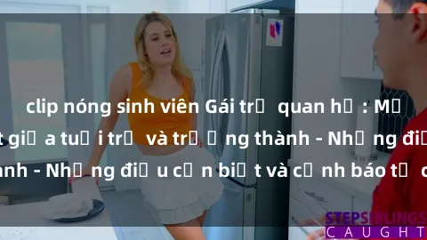 clip nóng sinh viên Gái trẻ quan hệ: Mối quan hệ khác biệt giữa tuổi trẻ và trưởng thành - Những điều cần biết và cảnh báo từ chuyên gia