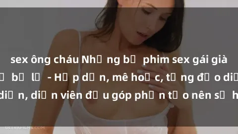 sex ông cháu Những bộ phim sex gái già đỉnh cao không thể bỏ lỡ - Hấp dẫn, mê hoặc, từng đạo diễn, diễn viên đều góp phần tạo nên sự hấp dẫn, kích thích.