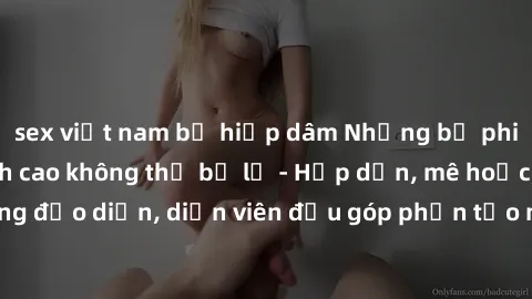 sex việt nam bị hiếp dâm Những bộ phim sex gái già đỉnh cao không thể bỏ lỡ - Hấp dẫn, mê hoặc, từng đạo diễn, diễn viên đều góp phần tạo nên sự hấp dẫn, kích thích.