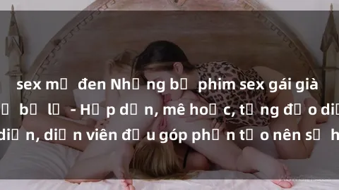 sex mỹ đen Những bộ phim sex gái già đỉnh cao không thể bỏ lỡ - Hấp dẫn, mê hoặc, từng đạo diễn, diễn viên đều góp phần tạo nên sự hấp dẫn, kích thích.