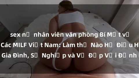 sex nữ nhân viên văn phòng Bí Mật về Cuộc Sống Của Các MILF Việt Nam: Làm thế Nào Họ Điều Hành Gia Đình, Sự Nghiệp và Vẻ Đẹp Với Định Hình Văn Hóa Đương Đại