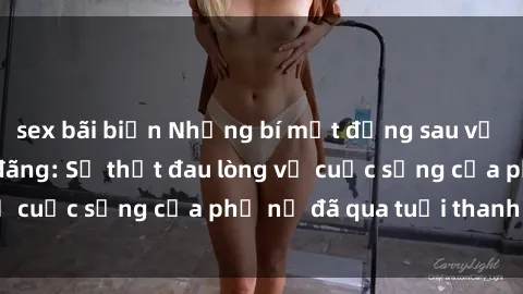 sex bãi biển Những bí mật đằng sau vẻ ngoài gái già dâm đãng: Sự thật đau lòng về cuộc sống của phụ nữ đã qua tuổi thanh xuân