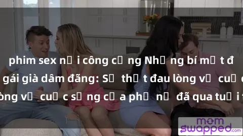 phim sex nơi công cộng Những bí mật đằng sau vẻ ngoài gái già dâm đãng: Sự thật đau lòng về cuộc sống của phụ nữ đã qua tuổi thanh xuân