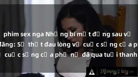 phim sex nga Những bí mật đằng sau vẻ ngoài gái già dâm đãng: Sự thật đau lòng về cuộc sống của phụ nữ đã qua tuổi thanh xuân