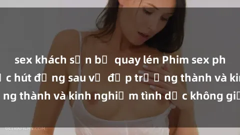 sex khách sạn bị quay lén Phim sex phụ nữ lớn tuổi: Sức hút đằng sau vẻ đẹp trưởng thành và kinh nghiệm tình dục không giới hạn