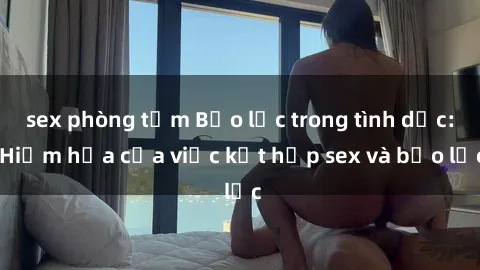 sex phòng tắm Bạo lực trong tình dục: Hiểm họa của việc kết hợp sex và bạo lực