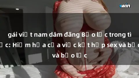gái việt nam dâm đãng Bạo lực trong tình dục: Hiểm họa của việc kết hợp sex và bạo lực
