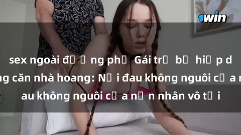 sex ngoài đường phố Gái trẻ bị hiếp dâm bạo lực trong căn nhà hoang: Nỗi đau không nguôi của nạn nhân vô tội