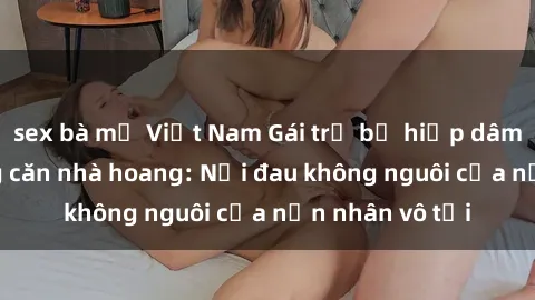 sex bà mẹ Việt Nam Gái trẻ bị hiếp dâm bạo lực trong căn nhà hoang: Nỗi đau không nguôi của nạn nhân vô tội