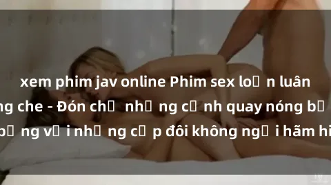 xem phim jav online Phim sex loạn luân đầy kích thích không che - Đón chờ những cảnh quay nóng bỏng với những cặp đôi không ngại hãm hiếp gia đình trong lòng