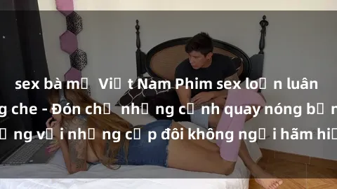 sex bà mẹ Việt Nam Phim sex loạn luân đầy kích thích không che - Đón chờ những cảnh quay nóng bỏng với những cặp đôi không ngại hãm hiếp gia đình trong lòng