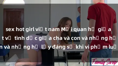 sex hot girl việt nam Mối quan hệ giữa cha và con: Sự thật về tình dục giữa cha và con và những hệ lụy đáng sợ khi vi phạm luật pháp.