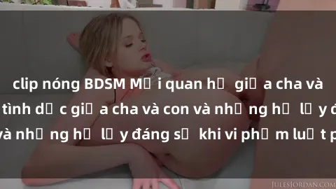 clip nóng BDSM Mối quan hệ giữa cha và con: Sự thật về tình dục giữa cha và con và những hệ lụy đáng sợ khi vi phạm luật pháp.