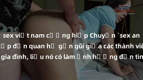 sex việt nam cưỡng hiếp Chuyện `sex anh em ruột` - Đề cập đến quan hệ gần gũi giữa các thành viên trong gia đình, liệu nó có làm ảnh hưởng đến tình cảm gia đình hay không?