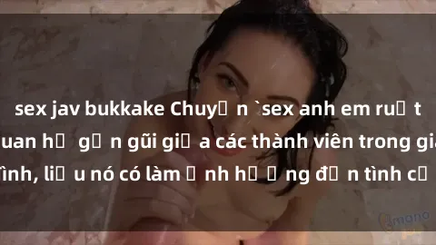 sex jav bukkake Chuyện `sex anh em ruột` - Đề cập đến quan hệ gần gũi giữa các thành viên trong gia đình, liệu nó có làm ảnh hưởng đến tình cảm gia đình hay không?