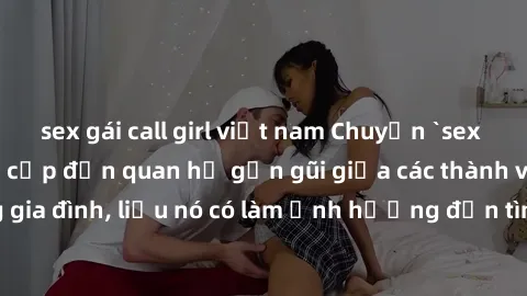 sex gái call girl việt nam Chuyện `sex anh em ruột` - Đề cập đến quan hệ gần gũi giữa các thành viên trong gia đình, liệu nó có làm ảnh hưởng đến tình cảm gia đình hay không?