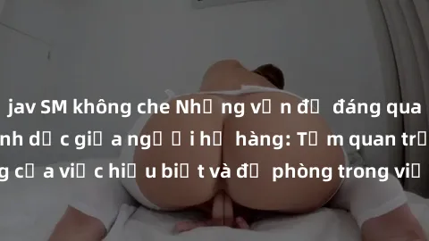 jav SM không che Những vấn đề đáng quan tâm về quan hệ tình dục giữa người họ hàng: Tầm quan trọng của việc hiểu biết và đề phòng trong việc tiếp xúc trong gia đình.