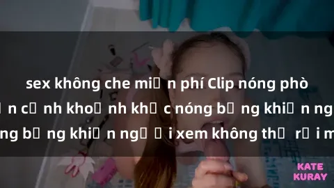 sex không che miễn phí Clip nóng phòng tắm gây sốt: Cận cảnh khoảnh khắc nóng bỏng khiến người xem không thể rời mắt
