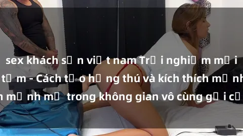 sex khách sạn việt nam Trải nghiệm mới lạ với sex phòng tắm - Cách tạo hứng thú và kích thích mạnh mẽ trong không gian vô cùng gợi cảm và lãng mạn