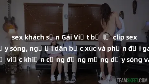 sex khách sạn Gái Việt bị lộ clip sex khiến dư luận dậy sóng, người dân bức xúc và phản đối gay gắt. Sự việc khiến cộng đồng mạng dậy sóng và yêu cầu xử lý nghiêm ngặt.