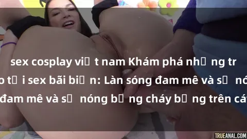 sex cosplay việt nam Khám phá những trải nghiệm độc đáo tại sex bãi biển: Làn sóng đam mê và sự nóng bỏng cháy bỏng trên cát trắng
