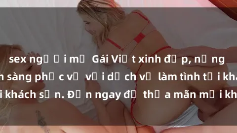 sex người mỹ Gái Việt xinh đẹp, nồng nàn tình cảm, sẵn sàng phục vụ với dịch vụ làm tình tại khách sạn. Đến ngay để thỏa mãn mọi khao khát của bạn!