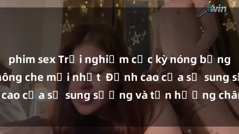 phim sex Trải nghiệm cực kỳ nóng bỏng trong phim sex  không che mới nhất  Đỉnh cao của sự sung sướng và tận hưởng chân thật
