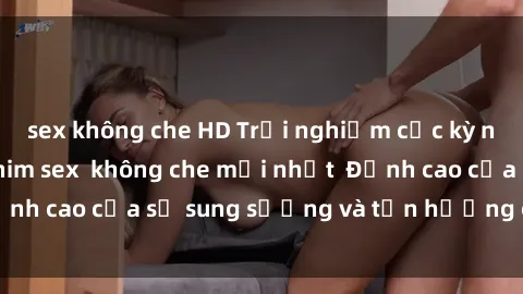 sex không che HD Trải nghiệm cực kỳ nóng bỏng trong phim sex  không che mới nhất  Đỉnh cao của sự sung sướng và tận hưởng chân thật