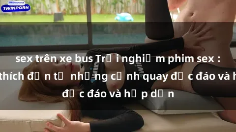 sex trên xe bus Trải nghiệm phim sex : Sự kích thích đến từ những cảnh quay độc đáo và hấp dẫn