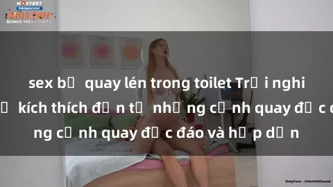 sex bị quay lén trong toilet Trải nghiệm phim sex : Sự kích thích đến từ những cảnh quay độc đáo và hấp dẫn