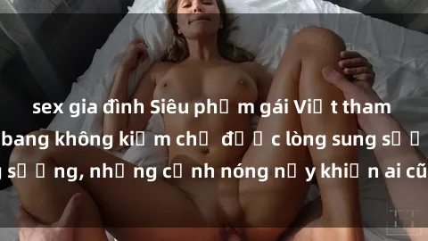 sex gia đình Siêu phẩm gái Việt tham gia trong buổi gangbang không kiềm chế được lòng sung sướng, những cảnh nóng nảy khiến ai cũng phải mãn nhãn