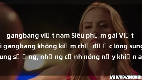 gangbang việt nam Siêu phẩm gái Việt tham gia trong buổi gangbang không kiềm chế được lòng sung sướng, những cảnh nóng nảy khiến ai cũng phải mãn nhãn