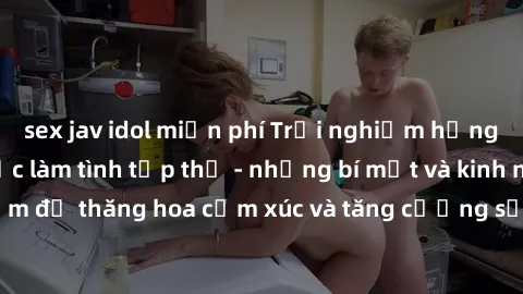 sex jav idol miễn phí Trải nghiệm hứng khởi cùng với việc làm tình tập thể - những bí mật và kinh nghiệm để thăng hoa cảm xúc và tăng cường sự gắn kết trong mối quan hệ