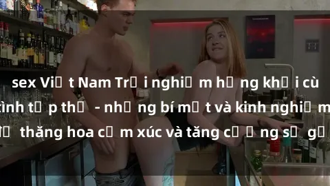 sex Việt Nam Trải nghiệm hứng khởi cùng với việc làm tình tập thể - những bí mật và kinh nghiệm để thăng hoa cảm xúc và tăng cường sự gắn kết trong mối quan hệ