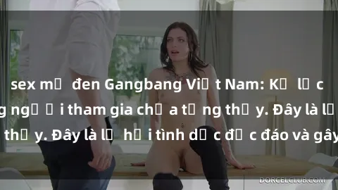 sex mỹ đen Gangbang Việt Nam: Kỷ lục mới với số lượng người tham gia chưa từng thấy. Đây là lễ hội tình dục độc đáo và gây sốc.